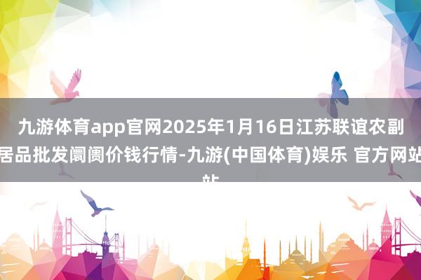 九游体育app官网2025年1月16日江苏联谊农副居品批发阛阓价钱行情-九游(中国体育)娱乐 官方网站