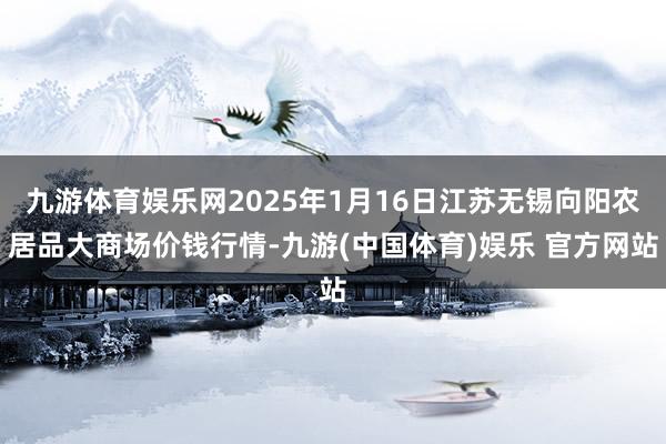 九游体育娱乐网2025年1月16日江苏无锡向阳农居品大商场价钱行情-九游(中国体育)娱乐 官方网站