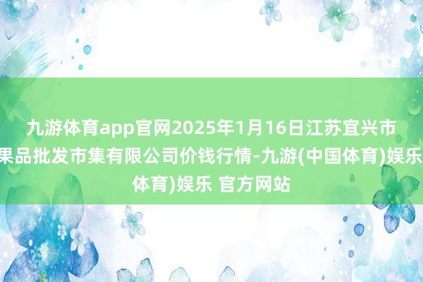 九游体育app官网2025年1月16日江苏宜兴市瑞德蔬菜果品批发市集有限公司价钱行情-九游(中国体育)娱乐 官方网站