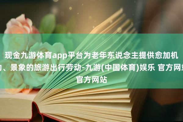 现金九游体育app平台为老年东说念主提供愈加机动、景象的旅游出行劳动-九游(中国体育)娱乐 官方网站