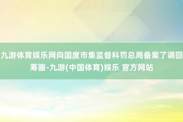 九游体育娱乐网向国度市集监督科罚总局备案了调回筹画-九游(中国体育)娱乐 官方网站