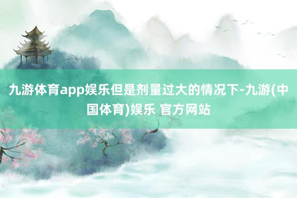 九游体育app娱乐但是剂量过大的情况下-九游(中国体育)娱乐 官方网站