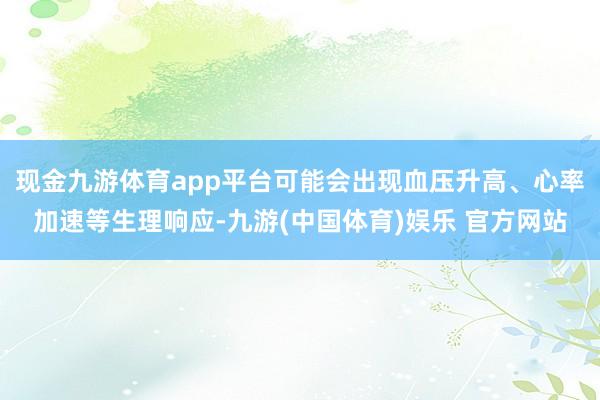 现金九游体育app平台可能会出现血压升高、心率加速等生理响应-九游(中国体育)娱乐 官方网站