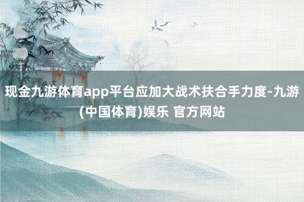 现金九游体育app平台应加大战术扶合手力度-九游(中国体育)娱乐 官方网站