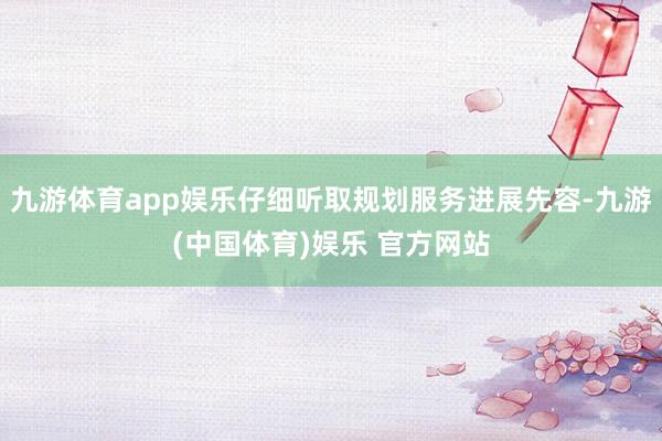 九游体育app娱乐仔细听取规划服务进展先容-九游(中国体育)娱乐 官方网站