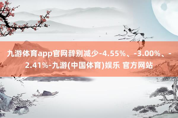 九游体育app官网辞别减少-4.55%、-3.00%、-2.41%-九游(中国体育)娱乐 官方网站