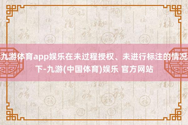 九游体育app娱乐在未过程授权、未进行标注的情况下-九游(中国体育)娱乐 官方网站