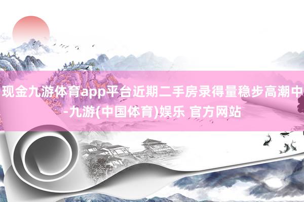 现金九游体育app平台近期二手房录得量稳步高潮中-九游(中国体育)娱乐 官方网站