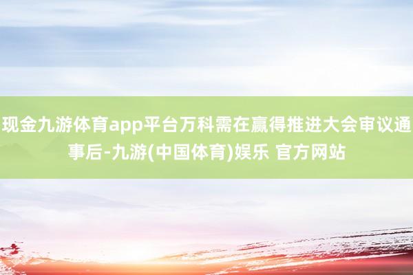 现金九游体育app平台万科需在赢得推进大会审议通事后-九游(中国体育)娱乐 官方网站