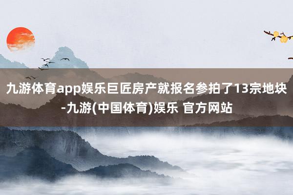 九游体育app娱乐巨匠房产就报名参拍了13宗地块-九游(中国体育)娱乐 官方网站